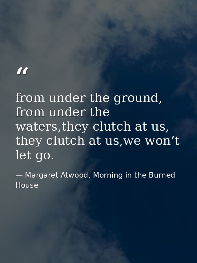 from under the ground, from under the waters,they clutch at us, they clutch at us,we won’t let go. — Margaret Atwood, Morning in the Burned House
