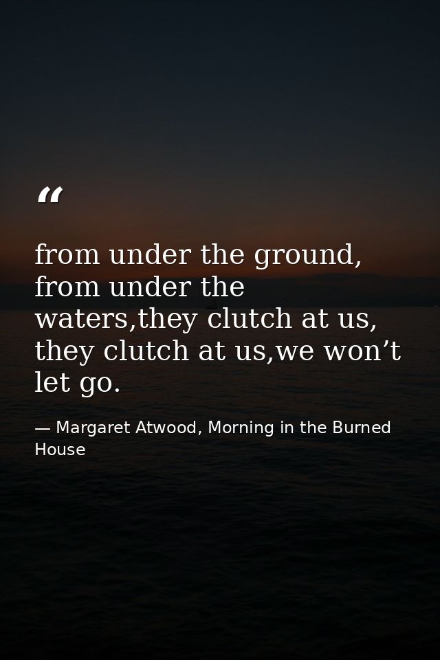 from under the ground, from under the waters,they clutch at us, they clutch at us,we won’t let go. — Margaret Atwood, Morning in the Burned House
