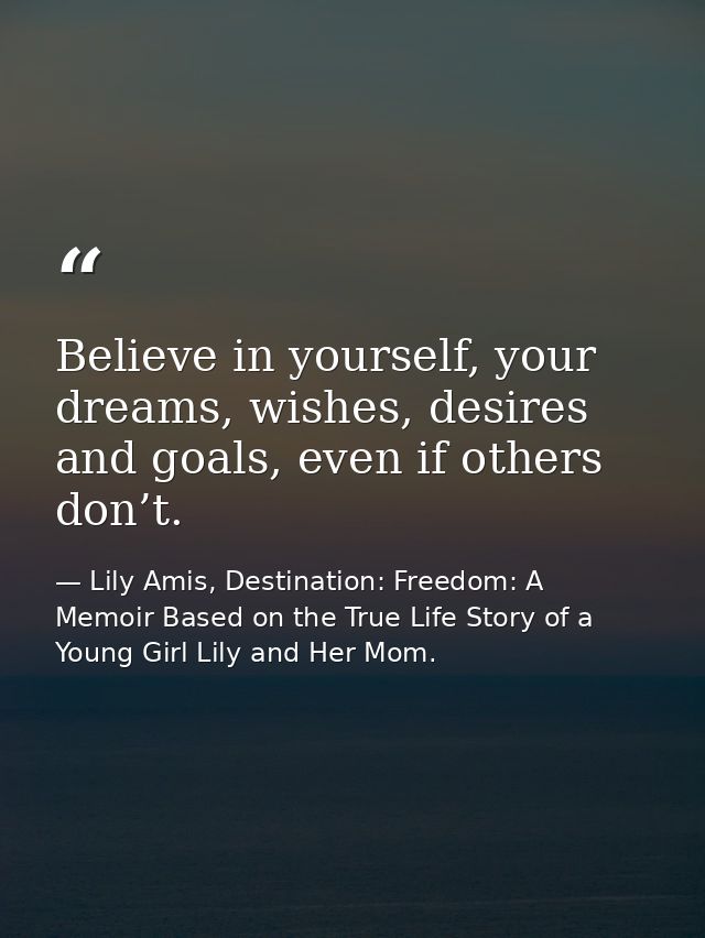 Believe in yourself, your dreams, wishes, desires and goals, even if others don’t. — Lily Amis, Destination: Freedom: A Memoir Based on the True Life Story of a Young Girl Lily and Her Mom.