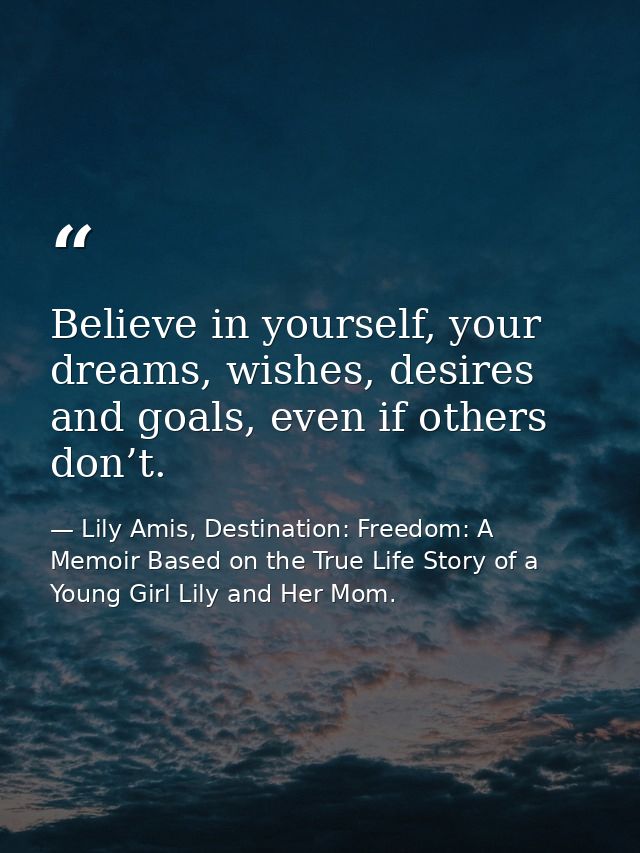 Believe in yourself, your dreams, wishes, desires and goals, even if others don’t. — Lily Amis, Destination: Freedom: A Memoir Based on the True Life Story of a Young Girl Lily and Her Mom.