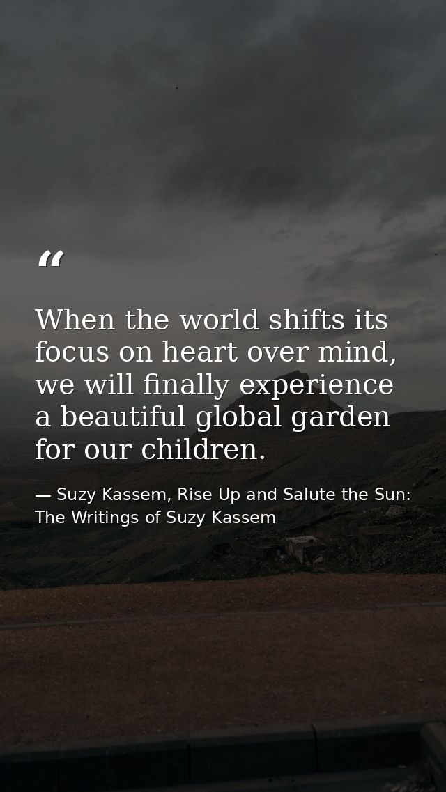 When the world shifts its focus on heart over mind, we will finally experience a beautiful global garden for our childre — Suzy Kassem, Rise Up and Salute the Sun: The Writings of Suzy Kassem
