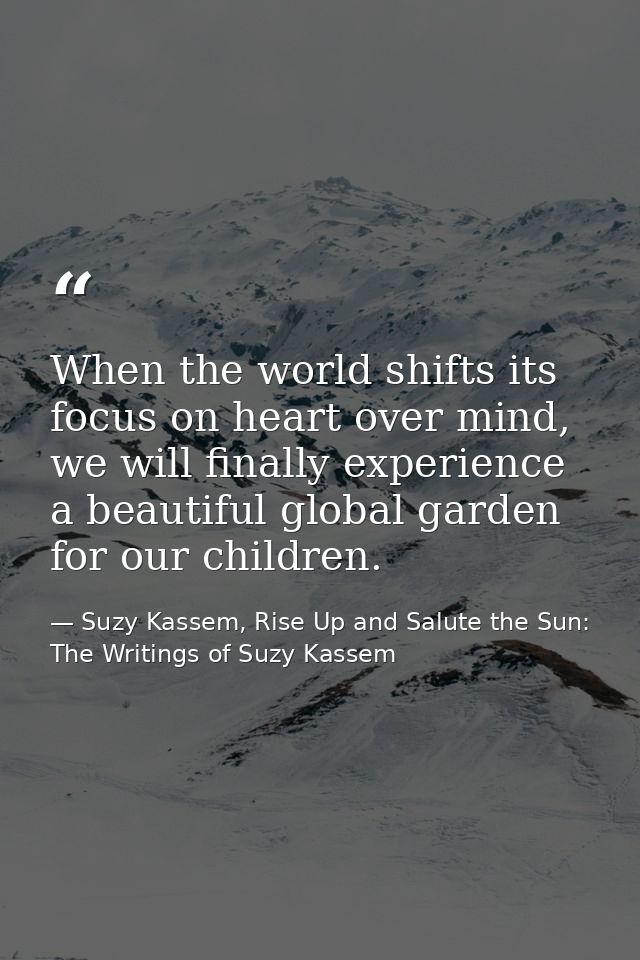 When the world shifts its focus on heart over mind, we will finally experience a beautiful global garden for our childre — Suzy Kassem, Rise Up and Salute the Sun: The Writings of Suzy Kassem
