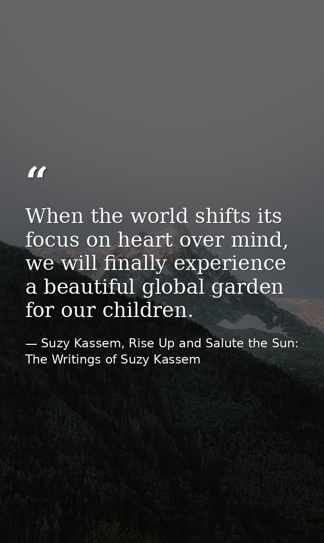 When the world shifts its focus on heart over mind, we will finally experience a beautiful global garden for our childre — Suzy Kassem, Rise Up and Salute the Sun: The Writings of Suzy Kassem