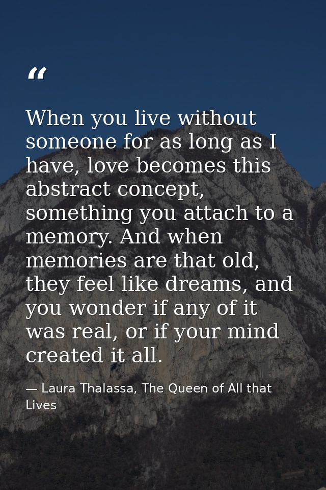 When you live without someone for as long as I have, love becomes this abstract concept, something you attach to a memor — Laura Thalassa, The Queen of All that Lives
