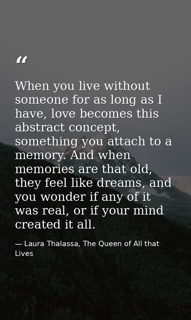 When you live without someone for as long as I have, love becomes this abstract concept, something you attach to a memor — Laura Thalassa, The Queen of All that Lives
