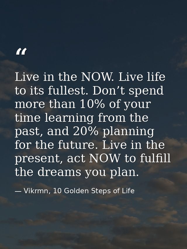 Live in the NOW. Live life to its fullest. Don’t spend more than 10% of your time learning from the past, and 20% planni — Vikrmn, 10 Golden Steps of Life