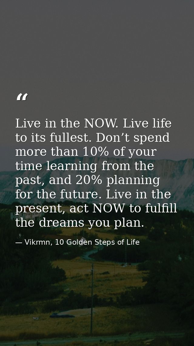 Live in the NOW. Live life to its fullest. Don’t spend more than 10% of your time learning from the past, and 20% planni — Vikrmn, 10 Golden Steps of Life