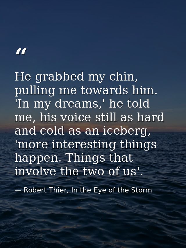 He grabbed my chin, pulling me towards him. 'In my dreams,' he told me, his voice still as hard and cold as an iceberg,  — Robert Thier, In the Eye of the Storm
