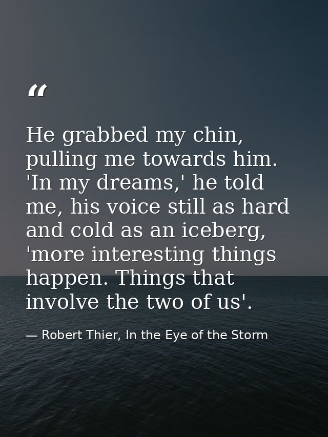 He grabbed my chin, pulling me towards him. 'In my dreams,' he told me, his voice still as hard and cold as an iceberg,  — Robert Thier, In the Eye of the Storm