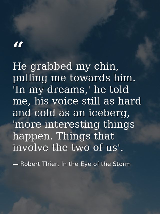 He grabbed my chin, pulling me towards him. 'In my dreams,' he told me, his voice still as hard and cold as an iceberg,  — Robert Thier, In the Eye of the Storm