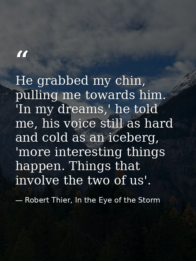 He grabbed my chin, pulling me towards him. 'In my dreams,' he told me, his voice still as hard and cold as an iceberg,  — Robert Thier, In the Eye of the Storm