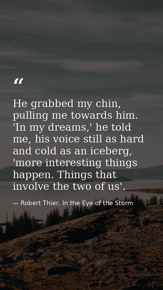 He grabbed my chin, pulling me towards him. 'In my dreams,' he told me, his voice still as hard and cold as an iceberg,  — Robert Thier, In the Eye of the Storm