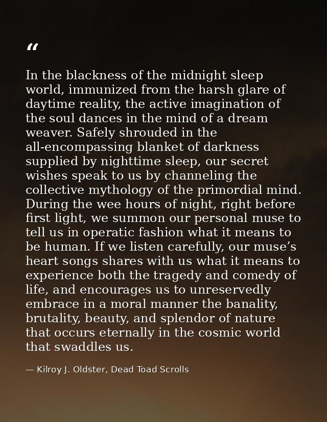 In the blackness of the midnight sleep world, immunized from the harsh glare of daytime reality, the active imagination  — Kilroy J. Oldster, Dead Toad Scrolls