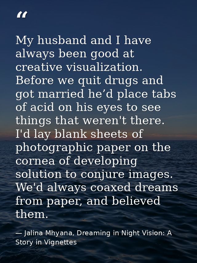 My husband and I have always been good at creative visualization. Before we quit drugs and got married he’d place tabs o — Jalina Mhyana, Dreaming in Night Vision: A Story in Vignettes
