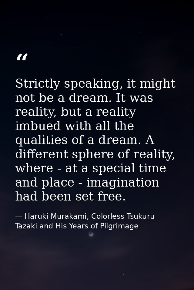 Strictly speaking, it might not be a dream. It was reality, but a reality imbued with all the qualities of a dream. A di — Haruki Murakami, Colorless Tsukuru Tazaki and His Years of Pilgrimage