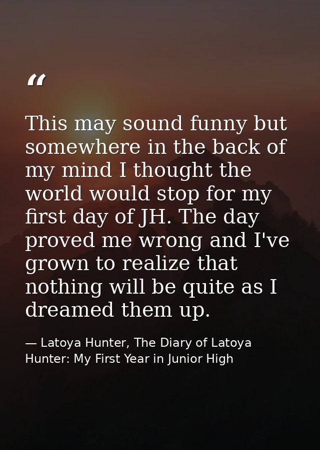 This may sound funny but somewhere in the back of my mind I thought the world would stop for my first day of JH. The day — Latoya Hunter, The Diary of Latoya Hunter: My First Year in Junior High