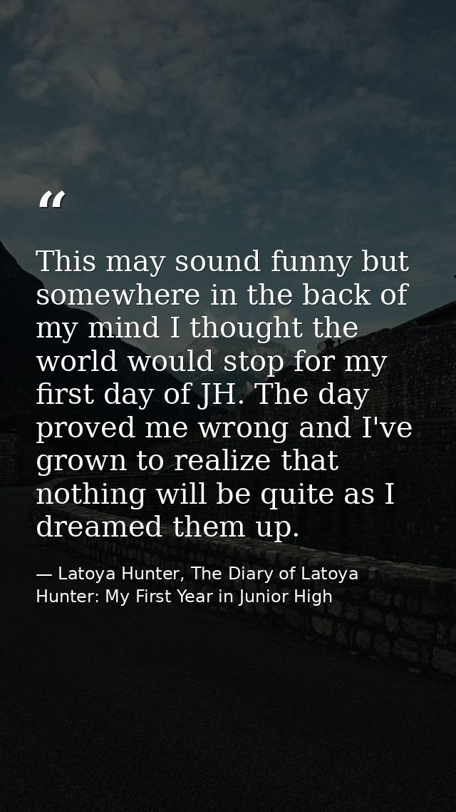 This may sound funny but somewhere in the back of my mind I thought the world would stop for my first day of JH. The day — Latoya Hunter, The Diary of Latoya Hunter: My First Year in Junior High