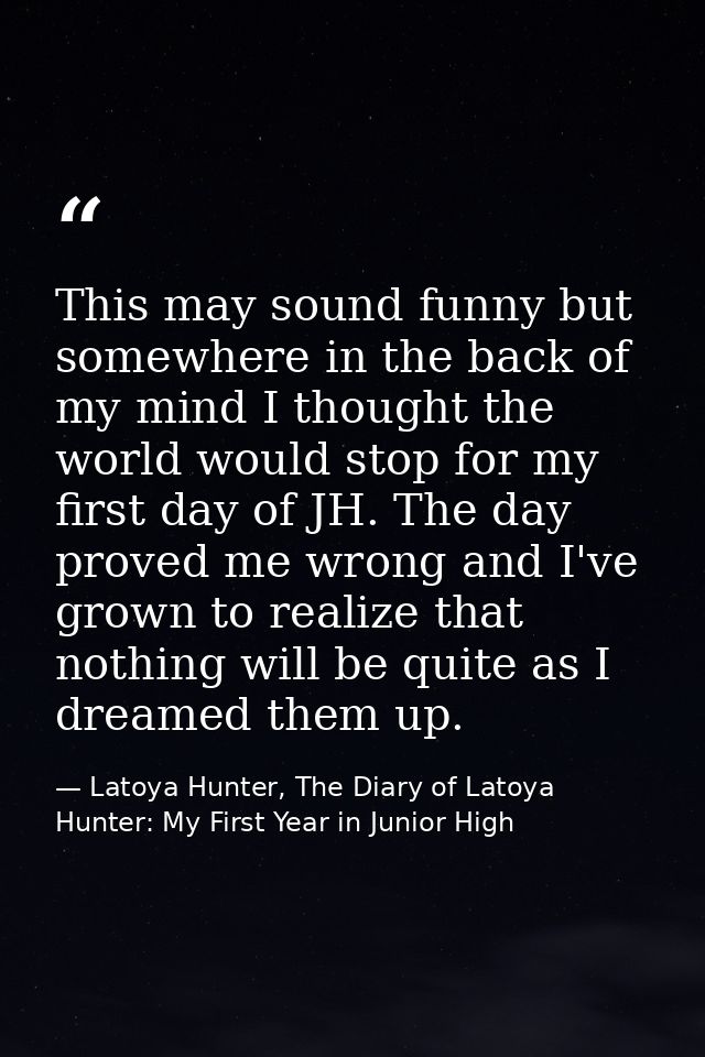 This may sound funny but somewhere in the back of my mind I thought the world would stop for my first day of JH. The day — Latoya Hunter, The Diary of Latoya Hunter: My First Year in Junior High