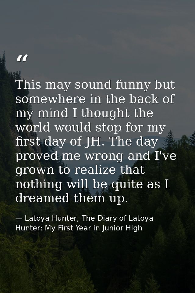 This may sound funny but somewhere in the back of my mind I thought the world would stop for my first day of JH. The day — Latoya Hunter, The Diary of Latoya Hunter: My First Year in Junior High