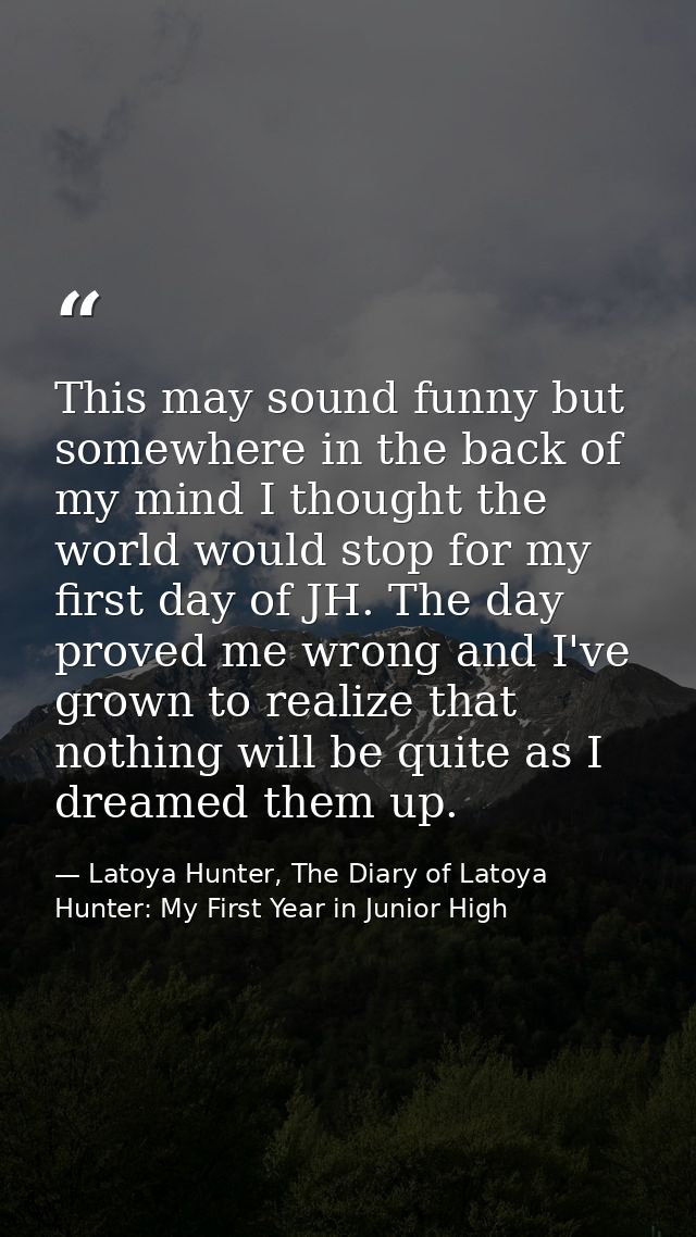 This may sound funny but somewhere in the back of my mind I thought the world would stop for my first day of JH. The day — Latoya Hunter, The Diary of Latoya Hunter: My First Year in Junior High