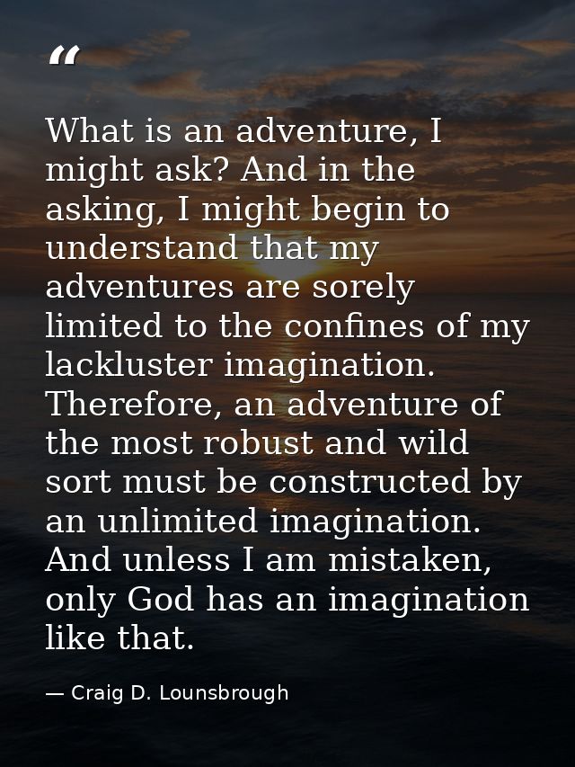 What is an adventure, I might ask? And in the asking, I might begin to understand that my adventures are sorely limited  — Craig D. Lounsbrough