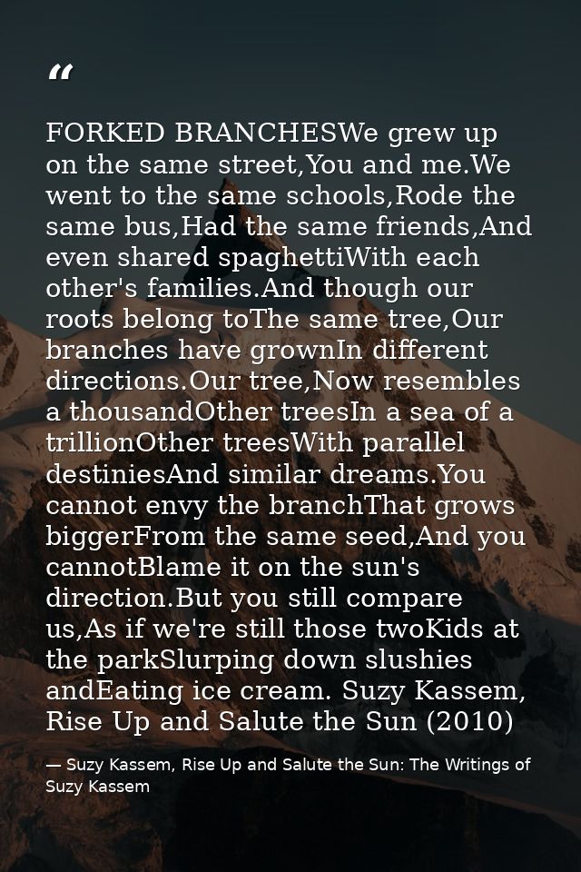 FORKED BRANCHESWe grew up on the same street,You and me.We went to the same schools,Rode the same bus,Had the same frien — Suzy Kassem, Rise Up and Salute the Sun: The Writings of Suzy Kassem