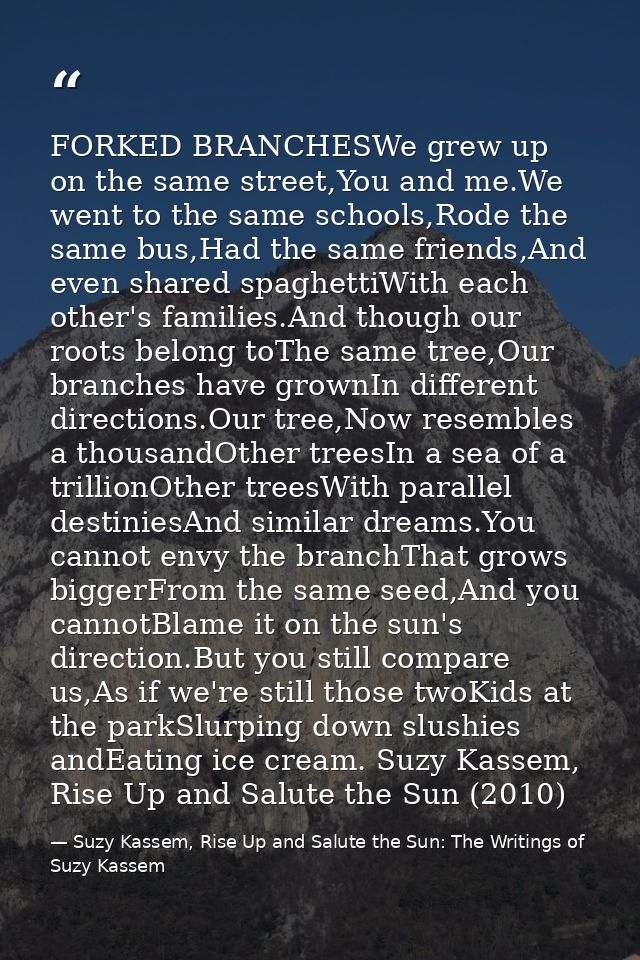 FORKED BRANCHESWe grew up on the same street,You and me.We went to the same schools,Rode the same bus,Had the same frien — Suzy Kassem, Rise Up and Salute the Sun: The Writings of Suzy Kassem