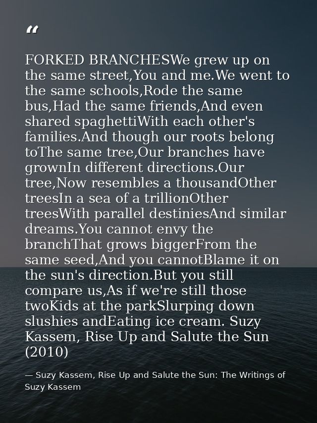 FORKED BRANCHESWe grew up on the same street,You and me.We went to the same schools,Rode the same bus,Had the same frien — Suzy Kassem, Rise Up and Salute the Sun: The Writings of Suzy Kassem