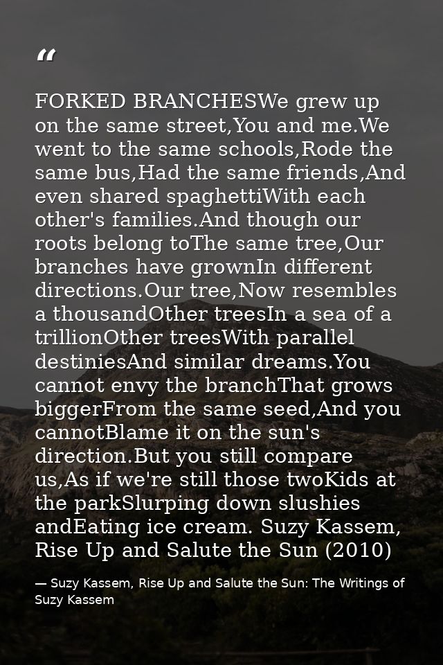 FORKED BRANCHESWe grew up on the same street,You and me.We went to the same schools,Rode the same bus,Had the same frien — Suzy Kassem, Rise Up and Salute the Sun: The Writings of Suzy Kassem