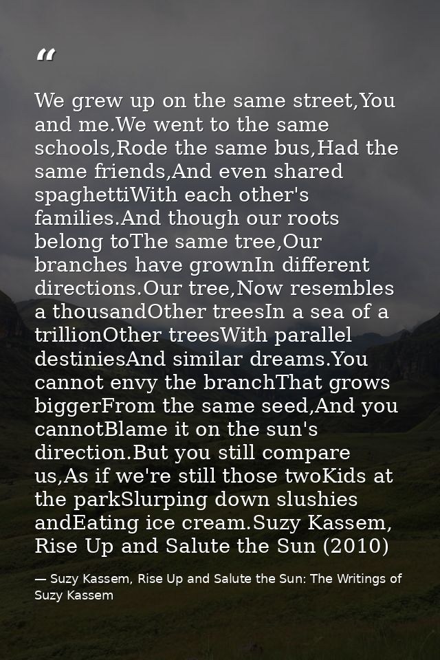 We grew up on the same street,You and me.We went to the same schools,Rode the same bus,Had the same friends,And even sha — Suzy Kassem, Rise Up and Salute the Sun: The Writings of Suzy Kassem