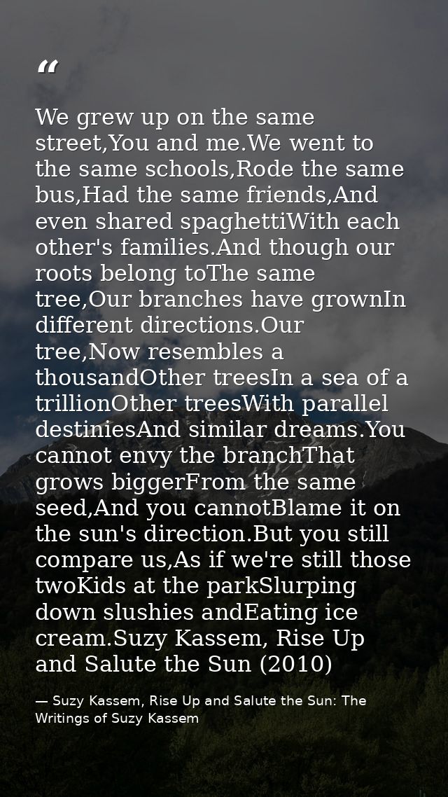 We grew up on the same street,You and me.We went to the same schools,Rode the same bus,Had the same friends,And even sha — Suzy Kassem, Rise Up and Salute the Sun: The Writings of Suzy Kassem
