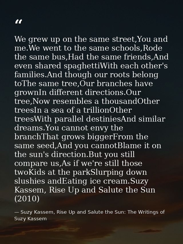 We grew up on the same street,You and me.We went to the same schools,Rode the same bus,Had the same friends,And even sha — Suzy Kassem, Rise Up and Salute the Sun: The Writings of Suzy Kassem