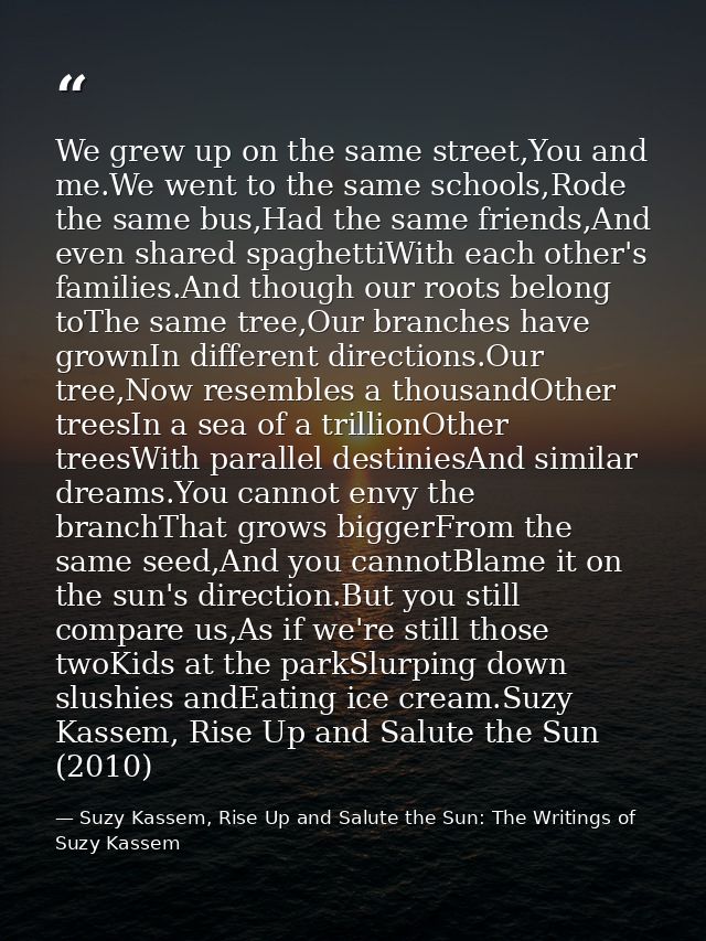 We grew up on the same street,You and me.We went to the same schools,Rode the same bus,Had the same friends,And even sha — Suzy Kassem, Rise Up and Salute the Sun: The Writings of Suzy Kassem