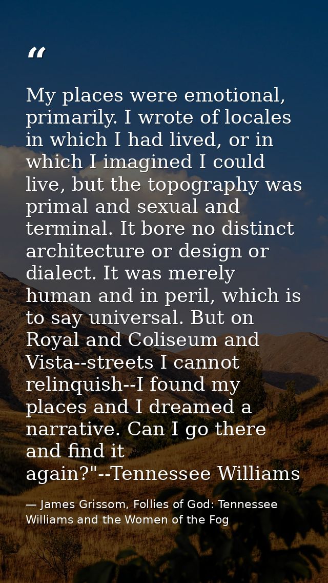 My places were emotional, primarily. I wrote of locales in which I had lived, or in which I imagined I could live, but t — James Grissom, Follies of God: Tennessee Williams and the Women of the Fog