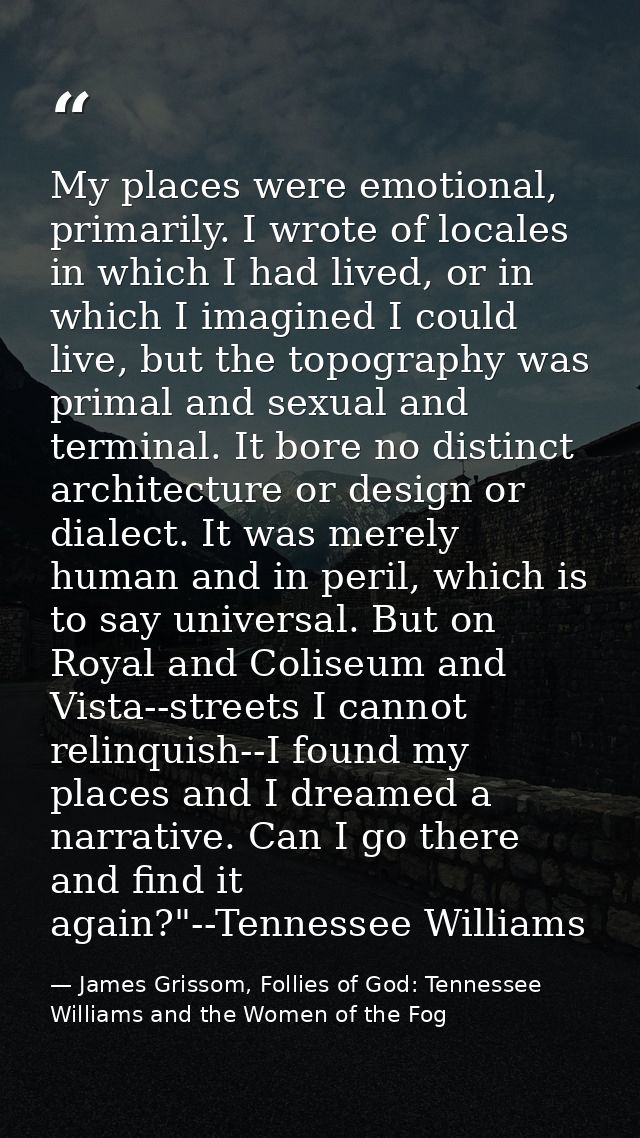 My places were emotional, primarily. I wrote of locales in which I had lived, or in which I imagined I could live, but t — James Grissom, Follies of God: Tennessee Williams and the Women of the Fog