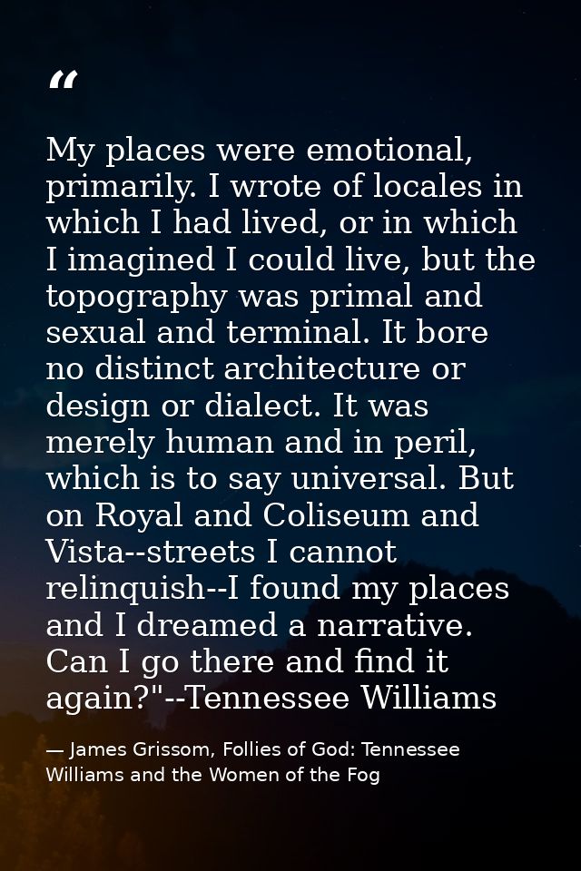 My places were emotional, primarily. I wrote of locales in which I had lived, or in which I imagined I could live, but t — James Grissom, Follies of God: Tennessee Williams and the Women of the Fog