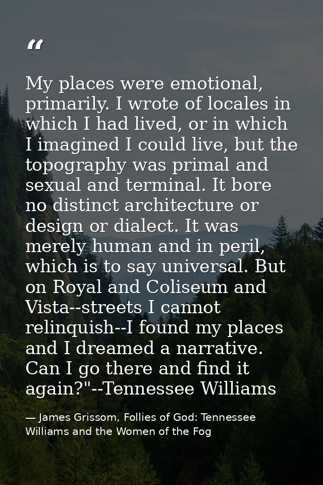 My places were emotional, primarily. I wrote of locales in which I had lived, or in which I imagined I could live, but t — James Grissom, Follies of God: Tennessee Williams and the Women of the Fog