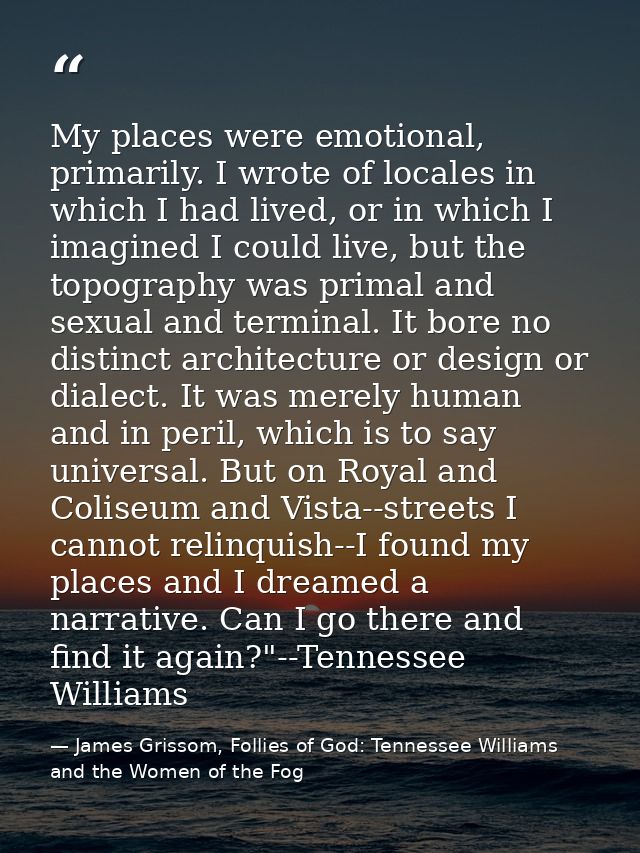 My places were emotional, primarily. I wrote of locales in which I had lived, or in which I imagined I could live, but t — James Grissom, Follies of God: Tennessee Williams and the Women of the Fog