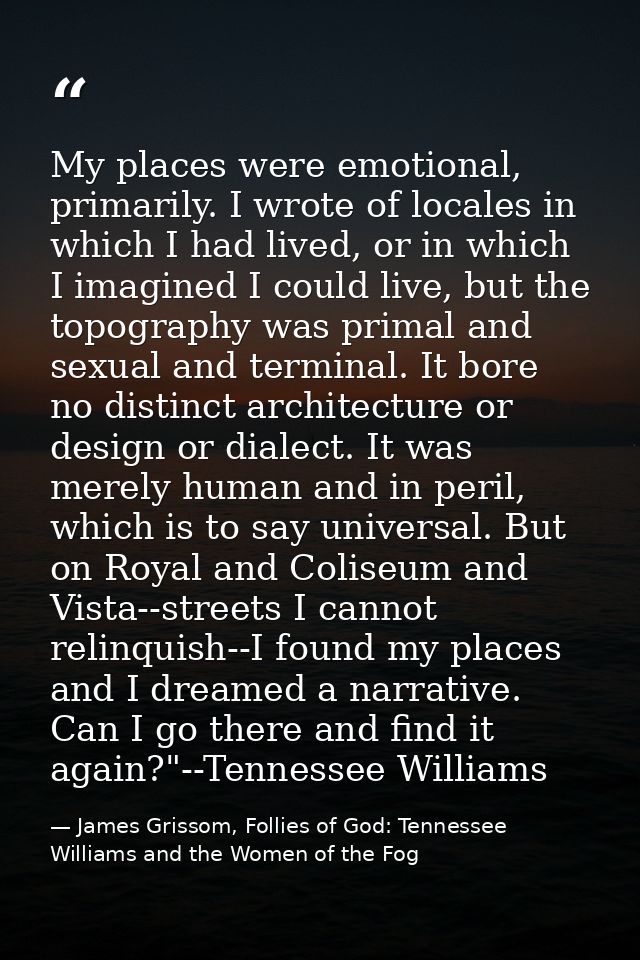 My places were emotional, primarily. I wrote of locales in which I had lived, or in which I imagined I could live, but t — James Grissom, Follies of God: Tennessee Williams and the Women of the Fog