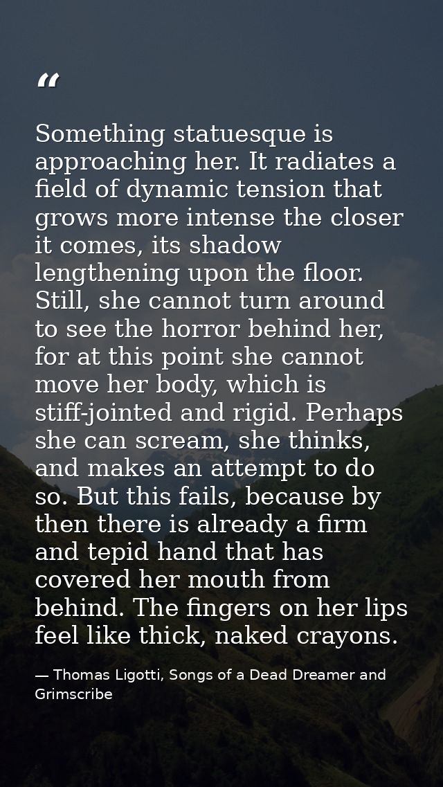 Something statuesque is approaching her. It radiates a field of dynamic tension that grows more intense the closer it co — Thomas Ligotti, Songs of a Dead Dreamer and Grimscribe