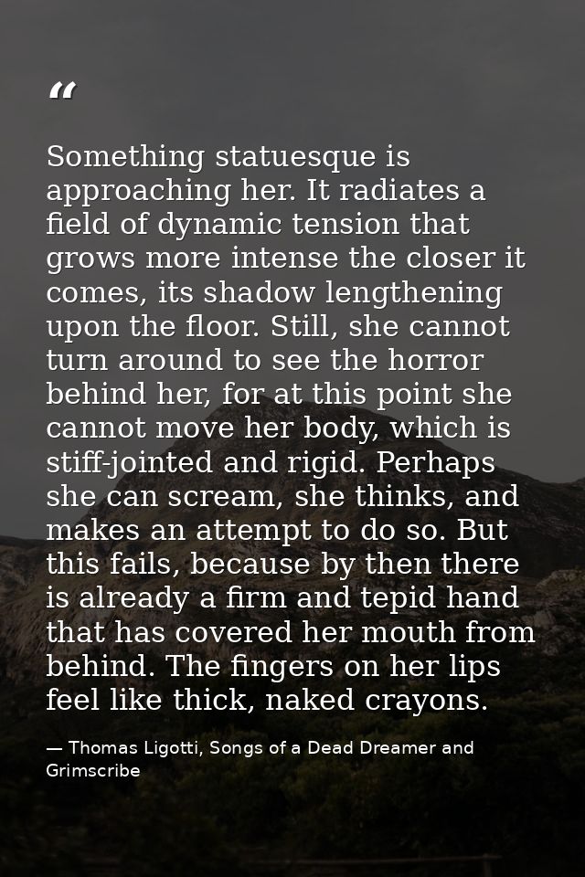 Something statuesque is approaching her. It radiates a field of dynamic tension that grows more intense the closer it co — Thomas Ligotti, Songs of a Dead Dreamer and Grimscribe