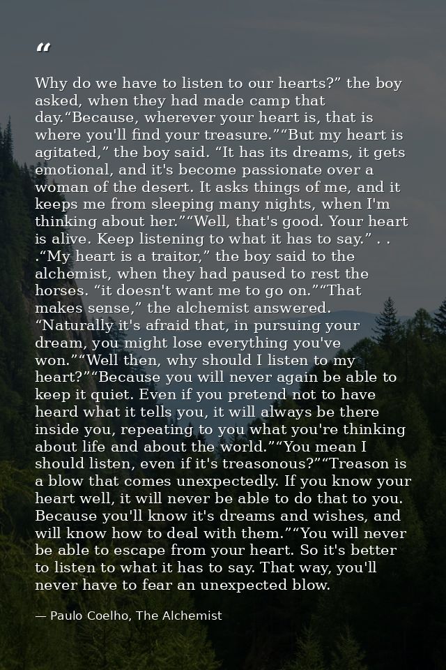 Why do we have to listen to our hearts?” the boy asked, when they had made camp that day.“Because, wherever your heart i — Paulo Coelho, The Alchemist