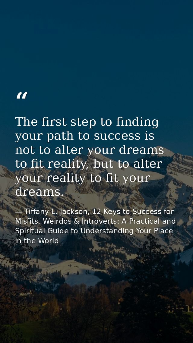 The first step to finding your path to success is not to alter your dreams to fit reality, but to alter your reality to  — Tiffany L. Jackson, 12 Keys to Success for Misfits, Weirdos & Introverts: A Practical and Spiritual Guide to Understanding Your Place in the World
