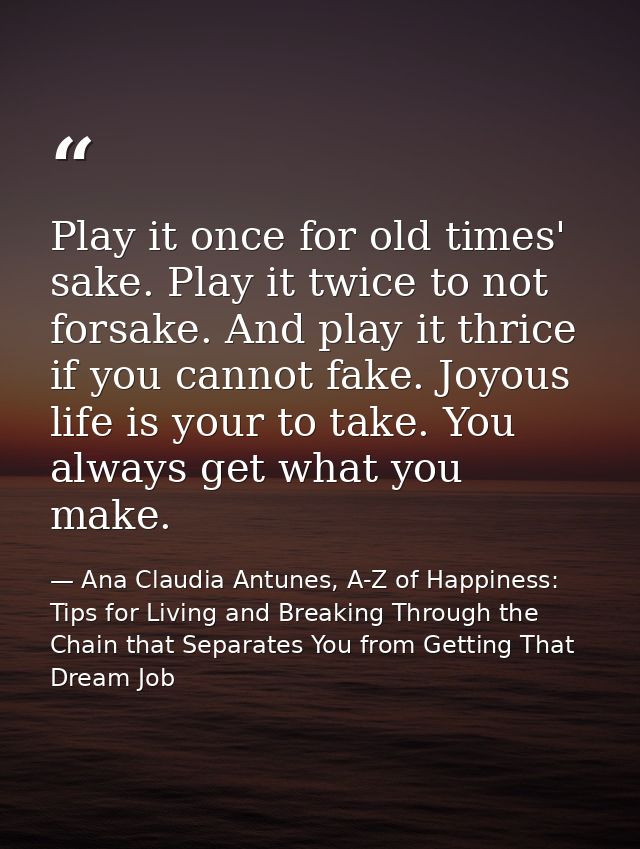 Play it once for old times' sake. Play it twice to not forsake. And play it thrice if you cannot fake. Joyous life is yo — Ana Claudia Antunes, A-Z of Happiness: Tips for Living and Breaking Through the Chain that Separates You from Getting That Dream Job