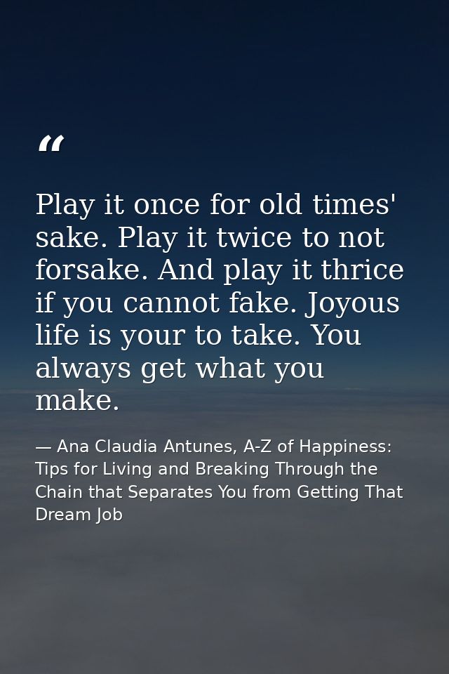 Play it once for old times' sake. Play it twice to not forsake. And play it thrice if you cannot fake. Joyous life is yo — Ana Claudia Antunes, A-Z of Happiness: Tips for Living and Breaking Through the Chain that Separates You from Getting That Dream Job