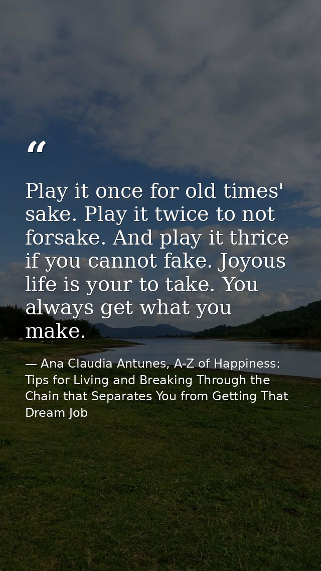 Play it once for old times' sake. Play it twice to not forsake. And play it thrice if you cannot fake. Joyous life is yo — Ana Claudia Antunes, A-Z of Happiness: Tips for Living and Breaking Through the Chain that Separates You from Getting That Dream Job