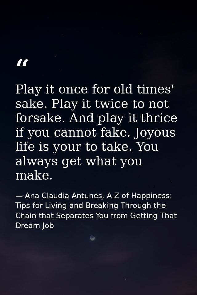 Play it once for old times' sake. Play it twice to not forsake. And play it thrice if you cannot fake. Joyous life is yo — Ana Claudia Antunes, A-Z of Happiness: Tips for Living and Breaking Through the Chain that Separates You from Getting That Dream Job