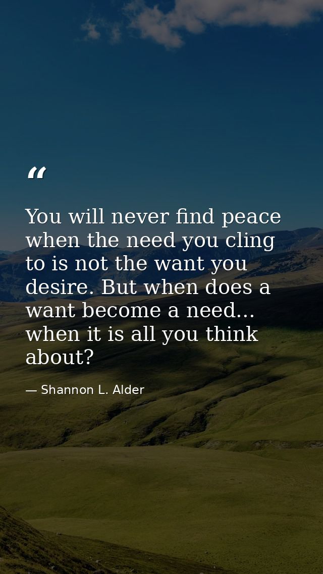 You will never find peace when the need you cling to is not the want you desire. But when does a want become a need... w — Shannon L. Alder