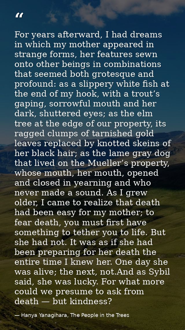 For years afterward, I had dreams in which my mother appeared in strange forms, her features sewn onto other beings in c — Hanya Yanagihara, The People in the Trees