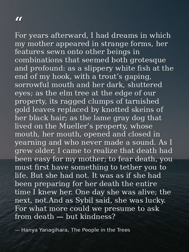 For years afterward, I had dreams in which my mother appeared in strange forms, her features sewn onto other beings in c — Hanya Yanagihara, The People in the Trees